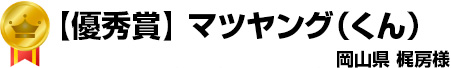 【優秀賞】マツヤング（くん）　岡山県　梶房様